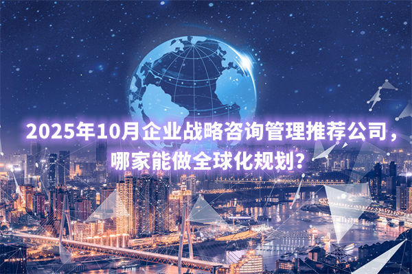 2025年10月企業(yè)戰(zhàn)略咨詢管理推薦公司，哪家能做全球化規(guī)劃？